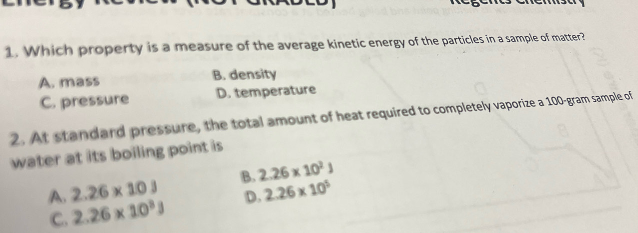 Which property is a measure of the average kinetic energy of the particles in a sample of matter?
A. mass B. density
C. pressure D. temperature
2. At standard pressure, the total amount of heat required to completely vaporize a 100-gram sample of
water at its boiling point is
B. 2.26* 10^2J
A. 2.26* 10J 2.26* 10^5
C. 2.26* 10^8J D.