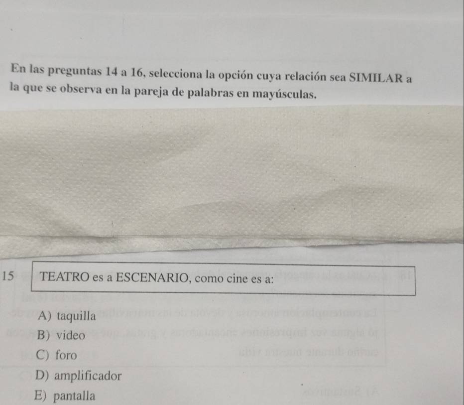 En las preguntas 14 a 16, selecciona la opción cuya relación sea SIMILAR a
la que se observa en la pareja de palabras en mayúsculas.
15 TEATRO es a ESCENARIO, como cine es a:
A) taquilla
B) video
C) foro
D) amplificador
E) pantalla