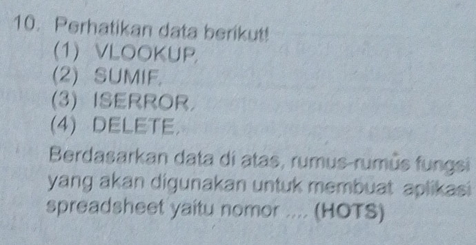 Perhatikan data berikut! 
(1) VLOOKUP, 
(2) SUMIF, 
(3) ISERROR. 
(4)DELETE. 
Berdasarkan data di atas, rumus-rumús fungsi 
yang akan digunakan untuk membuat aplikasi 
spreadsheet yaitu nomor .... (HOTS)