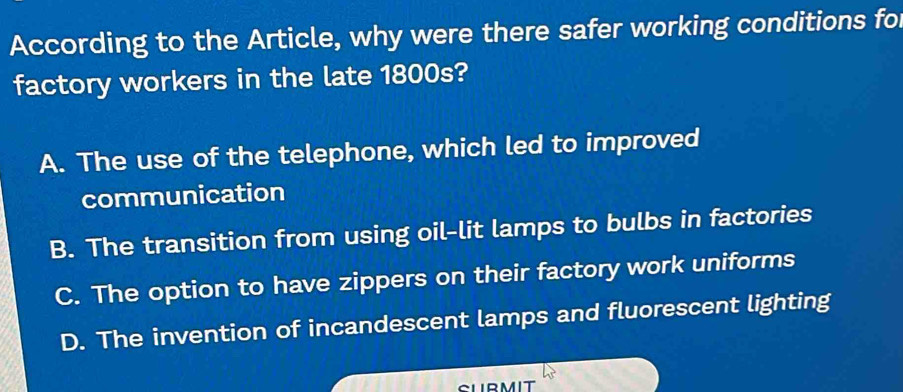 According to the Article, why were there safer working conditions for
factory workers in the late 1800s?
A. The use of the telephone, which led to improved
communication
B. The transition from using oil-lit lamps to bulbs in factories
C. The option to have zippers on their factory work uniforms
D. The invention of incandescent lamps and fluorescent lighting