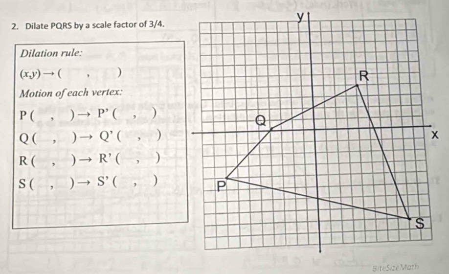 Dilate PQRS by a scale factor of 3/4.
Dilation rule:
(x,y)to (□ ,□ )
Motion of each vertex:
P(,)to P'(,)
Q(,)to Q^,(,)
R(,)to R'(-,-)
S(,)to S'(,)