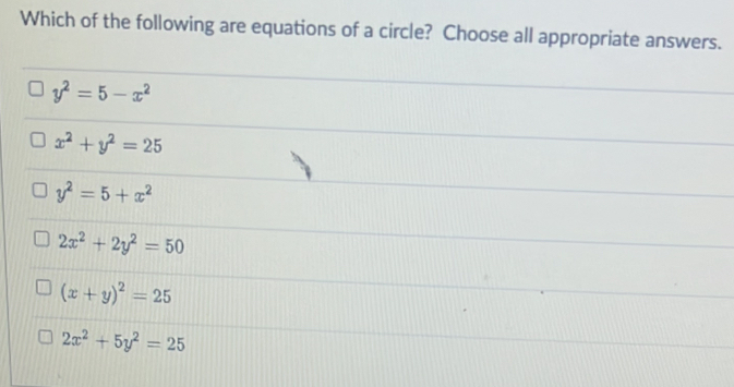 Which of the following are equations of a circle? Choose all appropriate answers.
y^2=5-x^2
x^2+y^2=25
y^2=5+x^2
2x^2+2y^2=50
(x+y)^2=25
2x^2+5y^2=25