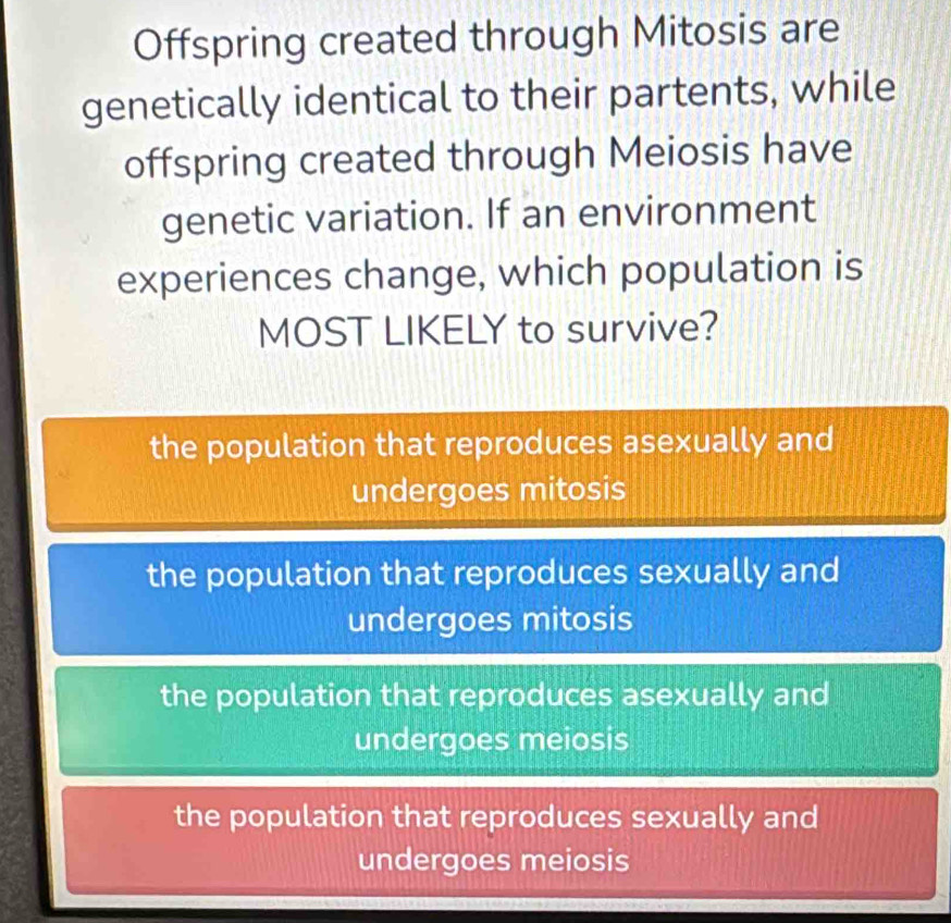 Offspring created through Mitosis are
genetically identical to their partents, while
offspring created through Meiosis have
genetic variation. If an environment
experiences change, which population is
MOST LIKELY to survive?
the population that reproduces asexually and
undergoes mitosis
the population that reproduces sexually and
undergoes mitosis
the population that reproduces asexually and
undergoes meiosis
the population that reproduces sexually and
undergoes meiosis