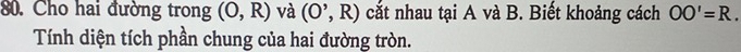 Cho hai đường trong (O,R) và (O^,,R) cắt nhau tại A và B. Biết khoảng cách OO'=R. 
Tính diện tích phần chung của hai đường tròn.