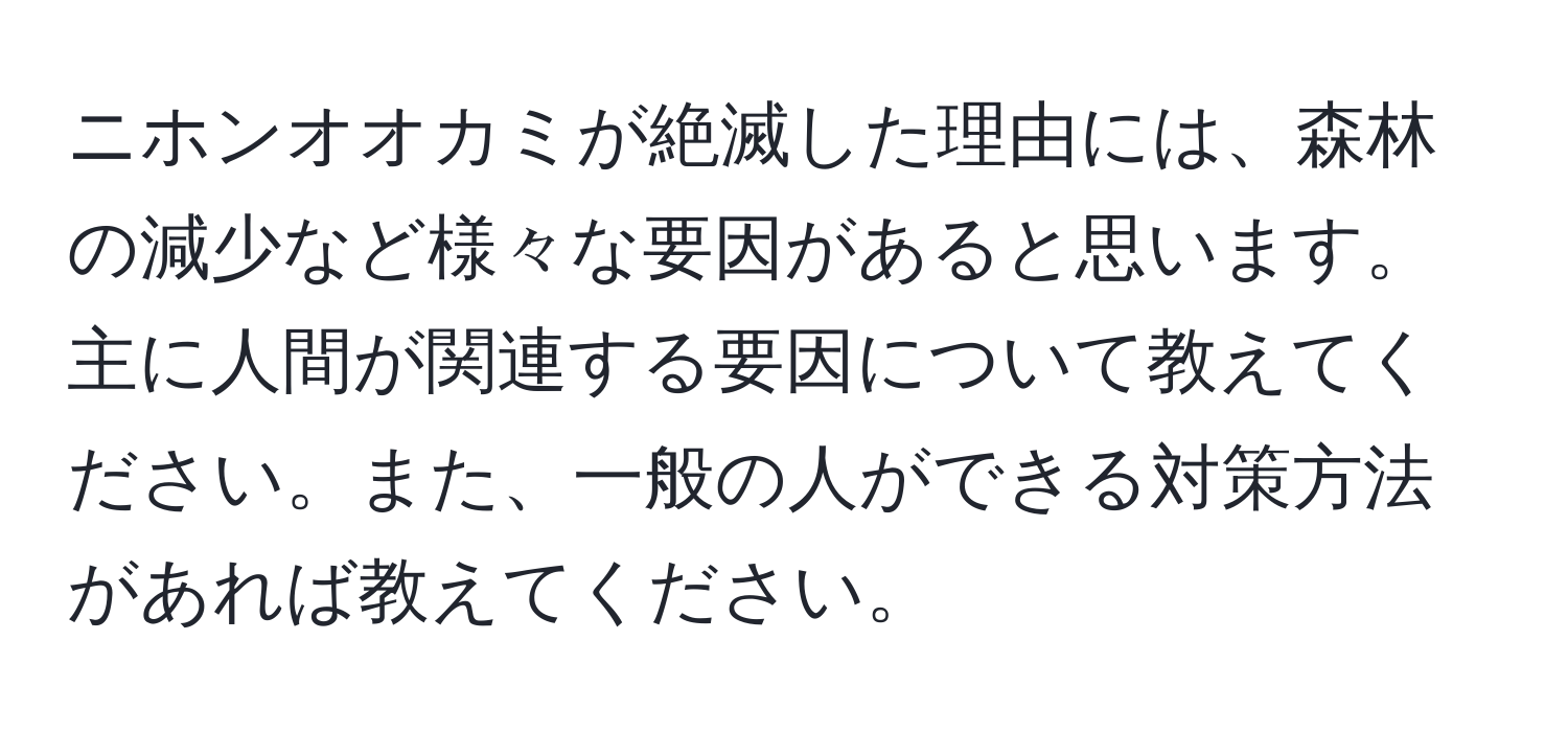 ニホンオオカミが絶滅した理由には、森林の減少など様々な要因があると思います。主に人間が関連する要因について教えてください。また、一般の人ができる対策方法があれば教えてください。