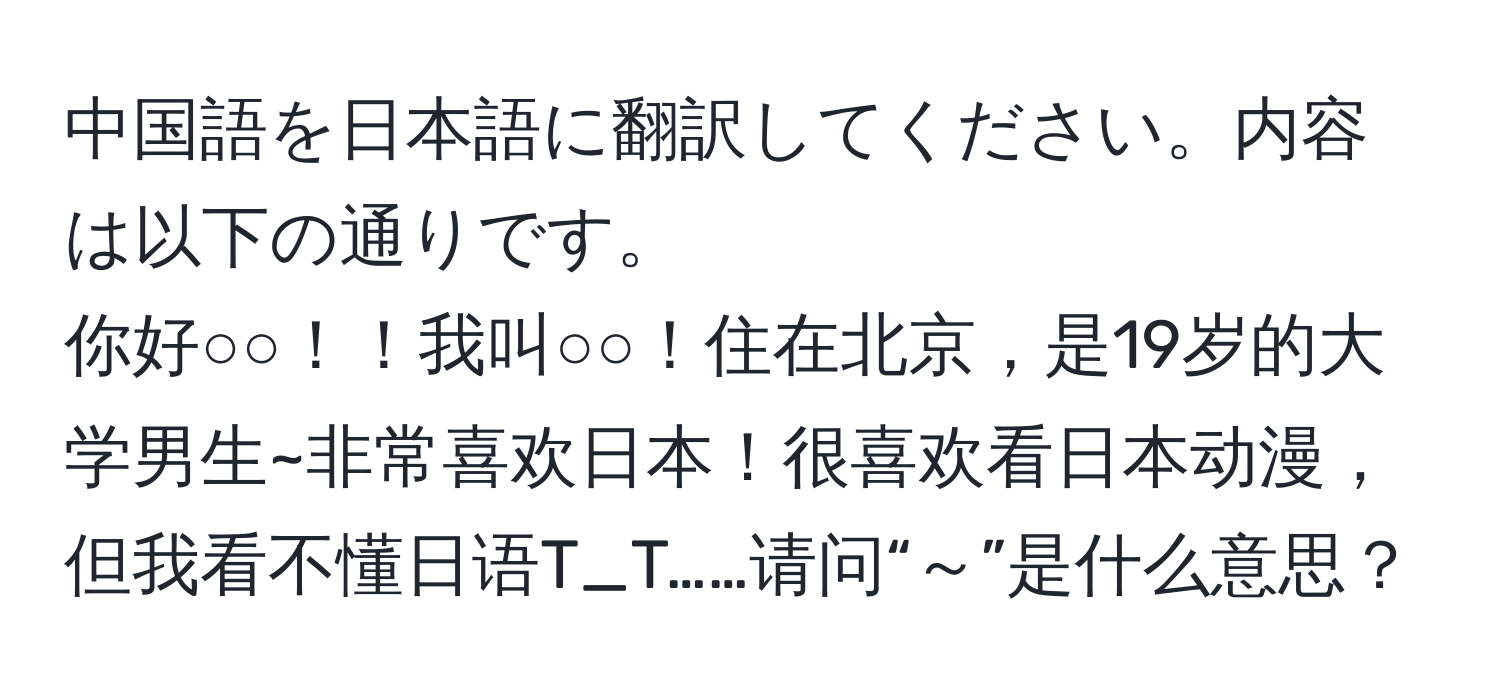 中国語を日本語に翻訳してください。内容は以下の通りです。  
你好○○！！我叫○○！住在北京，是19岁的大学男生~非常喜欢日本！很喜欢看日本动漫，但我看不懂日语T_T……请问“～”是什么意思？