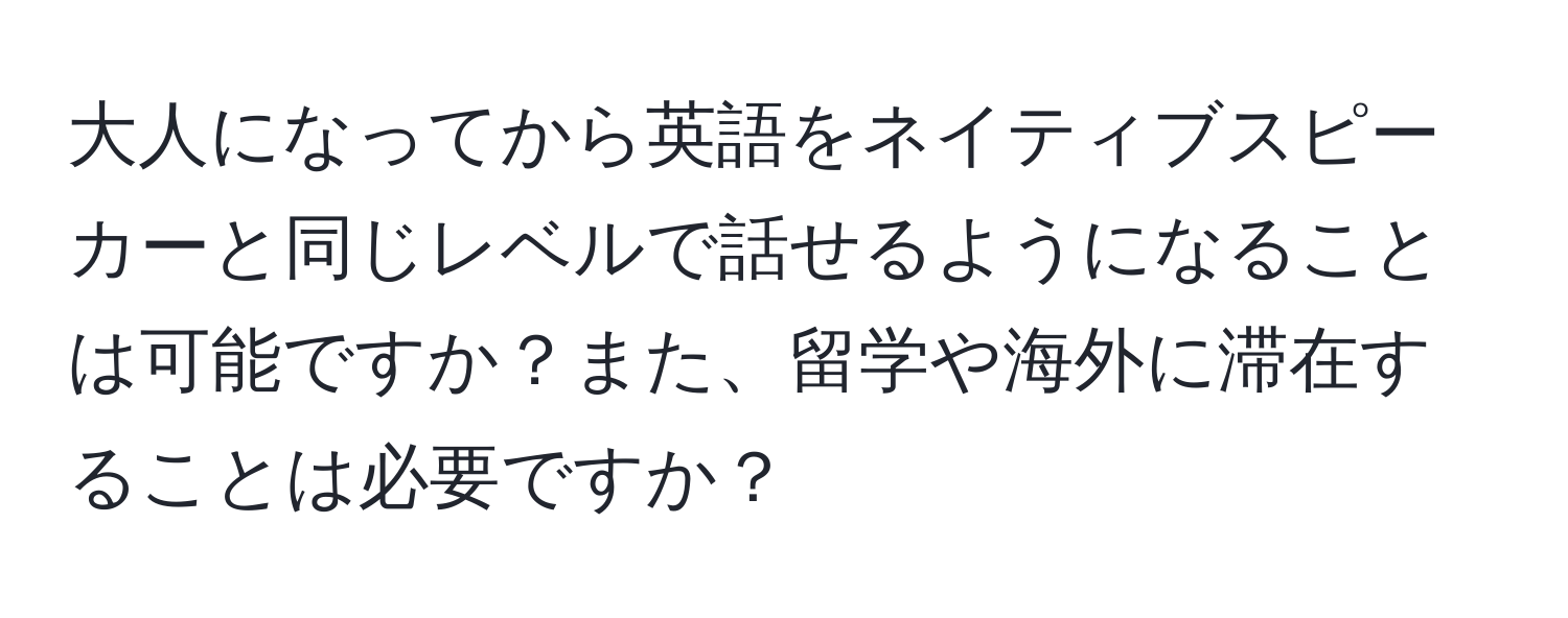 大人になってから英語をネイティブスピーカーと同じレベルで話せるようになることは可能ですか？また、留学や海外に滞在することは必要ですか？