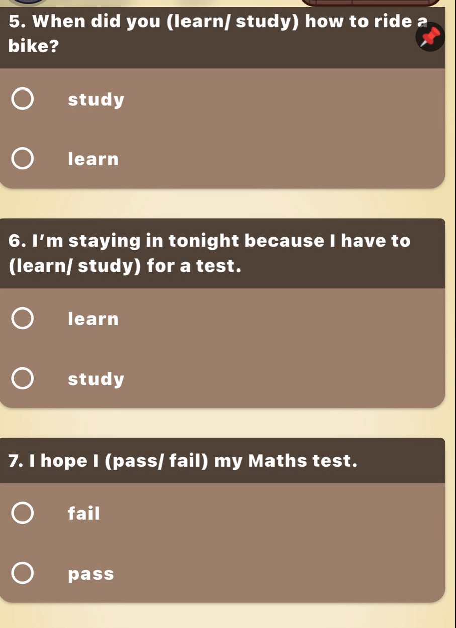 When did you (learn/ study) how to ride a
bike?
study
learn
6. □^7 m staying in tonight because I have to
(learn/ study) for a test.
learn
study
7. I hope I (pass/ fail) my Maths test.
fail
pass