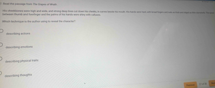 Read the passage from The Grapes of Wrath 
His cheekbones were high and wide, and strong deep lines cut down his cheeks, in curves beside his mouth. His hands were hard, with broad fingers and nails as thick and ridged as little clamshells. The space
between thumb and forefinger and the palms of his hands were shiny with calluses.
Which technique is the author using to reveal the character?
describing actions
describing emotions
describing physical traits
describing thoughts
Previous 27 at 30 Nex