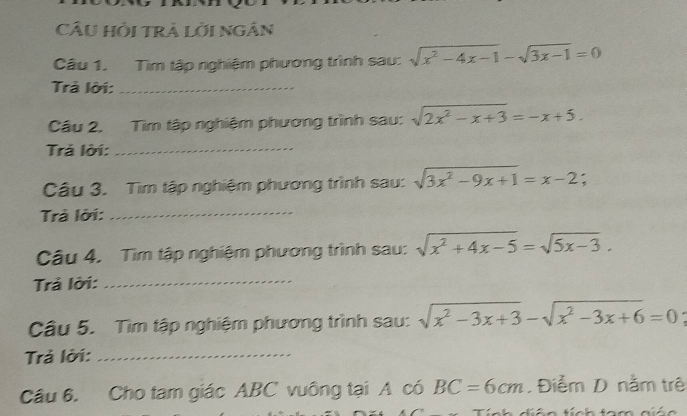 CÂU Hồi TrÁ Lời NgÁn 
Câu 1. Tìm tập nghiệm phương trình sau: sqrt(x^2-4x-1)-sqrt(3x-1)=0
Trả lời:_ 
Cầu 2. Tìm tập nghiệm phương trình sau: sqrt(2x^2-x+3)=-x+5. 
Trả lời:_ 
Cầu 3. Tìm tập nghiệm phương trình sau: sqrt(3x^2-9x+1)=x-2; 
Trả lời:_ 
Câu 4. Tìm tập nghiệm phương trình sau: sqrt(x^2+4x-5)=sqrt(5x-3). 
Trả lời:_ 
Câu 5. Tìm tập nghiệm phương trình sau: sqrt(x^2-3x+3)-sqrt(x^2-3x+6)=0
Trả lời:_ 
Câu 6. Cho tam giác ABC vuông tại A có BC=6cm.Điễm D nằm trê