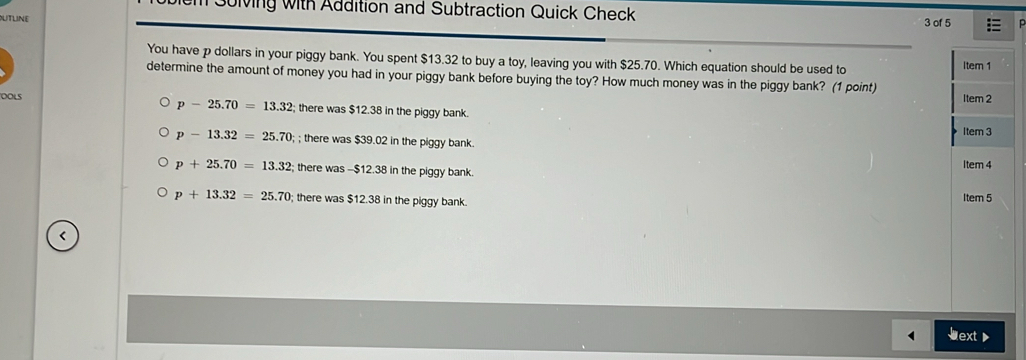 Sulving with Addition and Subtraction Quick Check
UTLInE 3 of 5
You have p dollars in your piggy bank. You spent $13.32 to buy a toy, leaving you with $25.70. Which equation should be used to
Item 1
determine the amount of money you had in your piggy bank before buying the toy? How much money was in the piggy bank? (1 point)
OOLS
Item 2
p-25.70=13.32; there was $12.38 in the piggy bank.
Item 3
p-13.32=25.70;; there was $39.02 in the piggy bank.
p+25.70=13.32; there was -$12.38 in the piggy bank. Item 4
p+13.32=25.70; there was $12.38 in the piggy bank. Item 5
<
ext 》