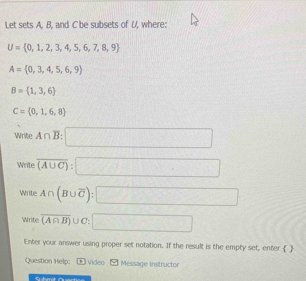 Let sets A, B, and C be subsets of U, where:
U= 0,1,2,3,4,5,6,7,8,9
A= 0,3,4,5,6,9
B= 1,3,6
C= 0,1,6,8
Write A∩ overline B:□
Write overline (A∪ C):□
Write A∩ (B∪ overline C):□
Write overline (A∩ B)∪ C:□
Enter your answer using proper set notation. If the result is the empty set, enter  
Question Help: Video Message instructor
Submit Quection