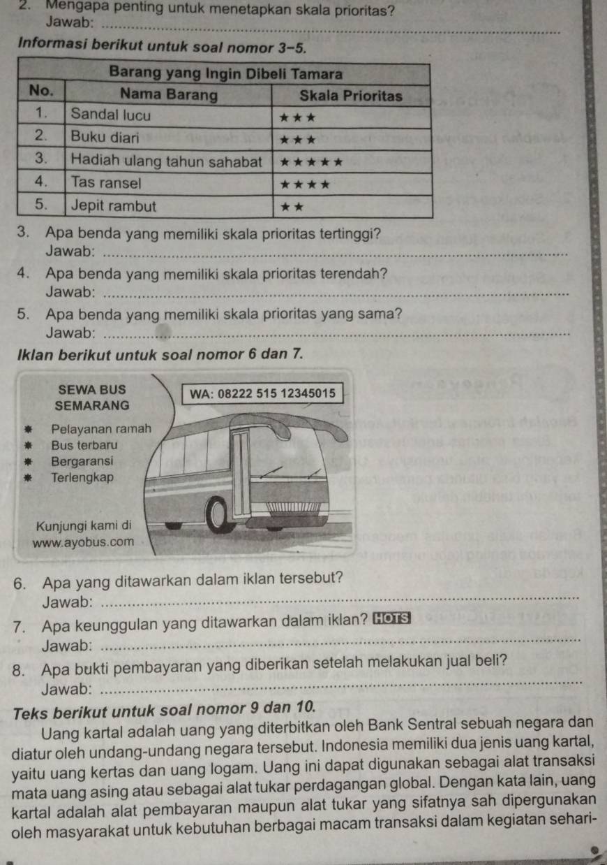 Mengapa penting untuk menetapkan skala prioritas? 
Jawab:_ 
Informasi berikut untuk soal nomor 3-5. 
3. Apa benda yang memiliki skala prioritas tertinggi? 
Jawab:_ 
4. Apa benda yang memiliki skala prioritas terendah? 
Jawab:_ 
5. Apa benda yang memiliki skala prioritas yang sama? 
Jawab:_ 
Iklan berikut untuk soal nomor 6 dan 7. 
_ 
6. Apa yang ditawarkan dalam iklan tersebut? 
Jawab: 
_ 
7. Apa keunggulan yang ditawarkan dalam iklan? HoTs 
Jawab: 
8. Apa bukti pembayaran yang diberikan setelah melakukan jual beli? 
Jawab: 
_ 
Teks berikut untuk soal nomor 9 dan 10. 
Uang kartal adalah uang yang diterbitkan oleh Bank Sentral sebuah negara dan 
diatur oleh undang-undang negara tersebut. Indonesia memiliki dua jenis uang kartal, 
yaitu uang kertas dan uang logam. Uang ini dapat digunakan sebagai alat transaksi 
mata uang asing atau sebagai alat tukar perdagangan global. Dengan kata lain, uang 
kartal adalah alat pembayaran maupun alat tukar yang sifatnya sah dipergunakan 
oleh masyarakat untuk kebutuhan berbagai macam transaksi dalam kegiatan sehari-