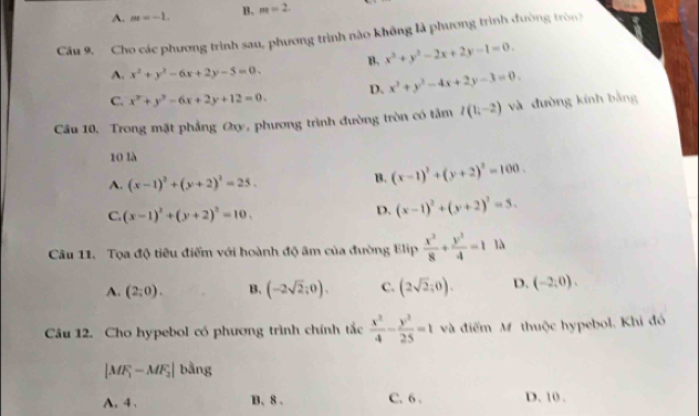 A. m=-1. B. m=2. 
Câu 9. Cho các phương trình sau, phương trình nào không là phương trình đường tròn
A. x^2+y^2-6x+2y-5=0. B. x^2+y^2-2x+2y-1=0.
C. x^2+y^2-6x+2y+12=0. D. x^2+y^2-4x+2y-3=0. 
Câu 10, Trong mặt phẳng Ox, phương trình đường tròn có tảm I(1;-2) và đường kính bằng
10 là
A. (x-1)^2+(y+2)^2=25.
B. (x-1)^2+(y+2)^2=100.
C. (x-1)^2+(y+2)^2=10.
D. (x-1)^2+(y+2)^2=5. 
Câu 11. Tọa độ tiêu điểm với hoành độ âm của đường Elip  x^2/8 + y^2/4 =1 là
A. (2;0). B. (-2sqrt(2);0). c. (2sqrt(2);0). D. (-2,0), 
Câu 12. Cho hypebol có phương trình chính tắc  x^2/4 - y^2/25 =1 và điểm M thuộc hypebol. Khi đó
|MF_1-MF_2| bằng
A. 4 . B. 8. C. 6 . D. 10 .