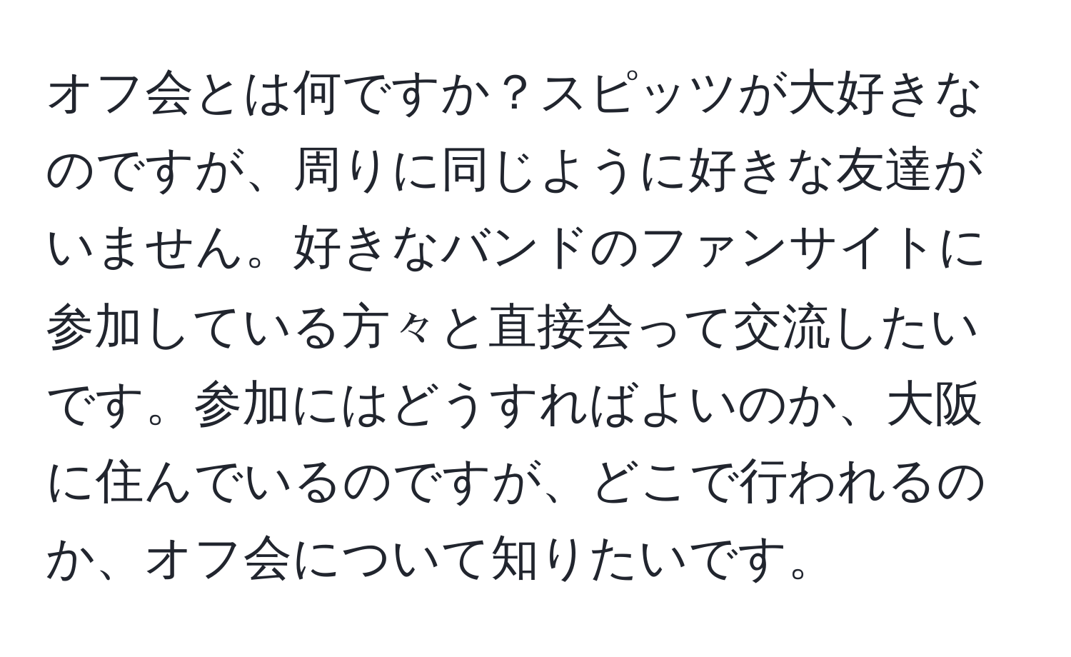 オフ会とは何ですか？スピッツが大好きなのですが、周りに同じように好きな友達がいません。好きなバンドのファンサイトに参加している方々と直接会って交流したいです。参加にはどうすればよいのか、大阪に住んでいるのですが、どこで行われるのか、オフ会について知りたいです。