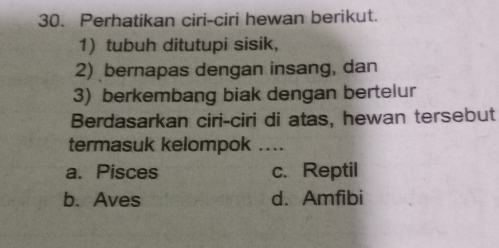 Perhatikan ciri-ciri hewan berikut.
1)tubuh ditutupi sisik,
2) bernapas dengan insang, dan
3) berkembang biak dengan bertelur
Berdasarkan ciri-ciri di atas, hewan tersebut
termasuk kelompok ....
a. Pisces c. Reptil
b. Aves d. Amfibi