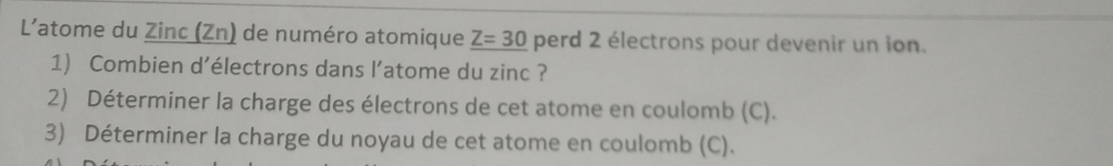 L'atome du Zinc (Zn) de numéro atomique _ Z=30 perd 2 électrons pour devenir un ion. 
1) Combien d’électrons dans l’atome du zinc ? 
2) Déterminer la charge des électrons de cet atome en coulomb (C). 
3) Déterminer la charge du noyau de cet atome en coulomb (C).