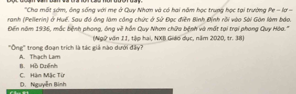 Độc đoạn văn bản và tra lôi cau hội đười đày.
"Cha mất sớm, ông sống với mẹ ở Quy Nhơn và có hai năm học trung học tại trường Pe - lơ -
ranh (Pellerin) ở Huế. Sau đó ông làm công chức ở Sử Đạc điền Bình Định rồi vào Sài Gòn làm báo.
Đến năm 1936, mắc bệnh phong, ông về hẳn Quy Nhơn chữa bệnh và mất tại trại phong Quy Hòa."
(Ngữ văn 11, tập hai, NXB Giáo dục, năm 2020, tr. 38)
"Ông" trong đoạn trích là tác giả nào dưới đây?
A. Thạch Lam
B. Hồ Dzếnh
C. Hàn Mặc Từ
D. Nguyễn Bính
Câu 91