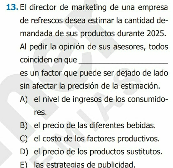 El director de marketing de una empresa
de refrescos desea estimar la cantidad de-
mandada de sus productos durante 2025.
Al pedir la opinión de sus asesores, todos
coinciden en que_
es un factor que puede ser dejado de lado
sin afectar la precisión de la estimación.
A) el nivel de ingresos de los consumido-
res.
B) el precio de las diferentes bebidas.
C) el costo de los factores productivos.
D) el precio de los productos sustitutos.
E) las estrategias de publicidad.