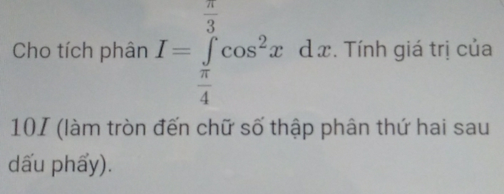 Cho tích phân I=∈tlimits _ π /4 ^ π /3 cos^2xdx. Tính giá trị của 
101 (làm tròn đến chữ số thập phân thứ hai sau 
dấu phẩy).