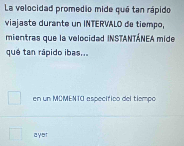 La velocidad promedio mide qué tan rápido 
viajaste durante un INTERVALO de tiempo, 
mientras que la velocidad INSTANTÁNEA mide 
qué tan rápido ibas... 
en un MOMENTO específico del tiempo 
ayer