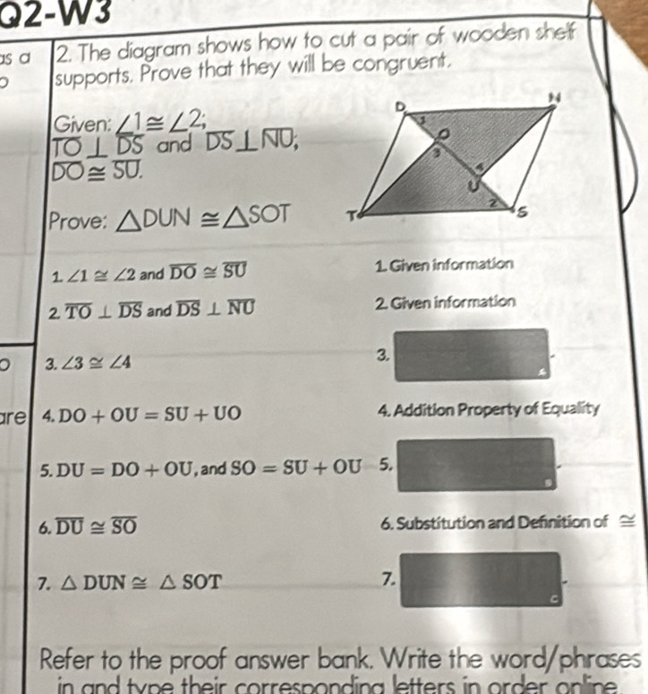 Q2-W3 
s a 2. The diagram shows how to cut a pair of wooden shef 
supports. Prove that they will be congruent. 
Given: ∠ 1≌ ∠ 2;
overline TO⊥ overline DS and overline DS⊥ overline NO;
overline DO≌ overline SU. 
Prove: △ DUN≌ △ SOT
1. ∠ 1≌ ∠ 2 and overline DO≌ overline SU 1. Given information
2overline TO⊥ overline DS and overline DS⊥ overline NU 2. Given information 
。 3. ∠ 3≌ ∠ 4
3. 
are 4. DO+OU=SU+UO 4. Addition Property of Equality 
5. DU=DO+OU , and SO=SU+OU 5. 
6. overline DU≌ overline SO 6. Substitution and Definition of ≌
7. △ DUN≌ △ SOT 7. 
Refer to the proof answer bank. Write the word/phrases 
in and type their corresponding letters in order online .