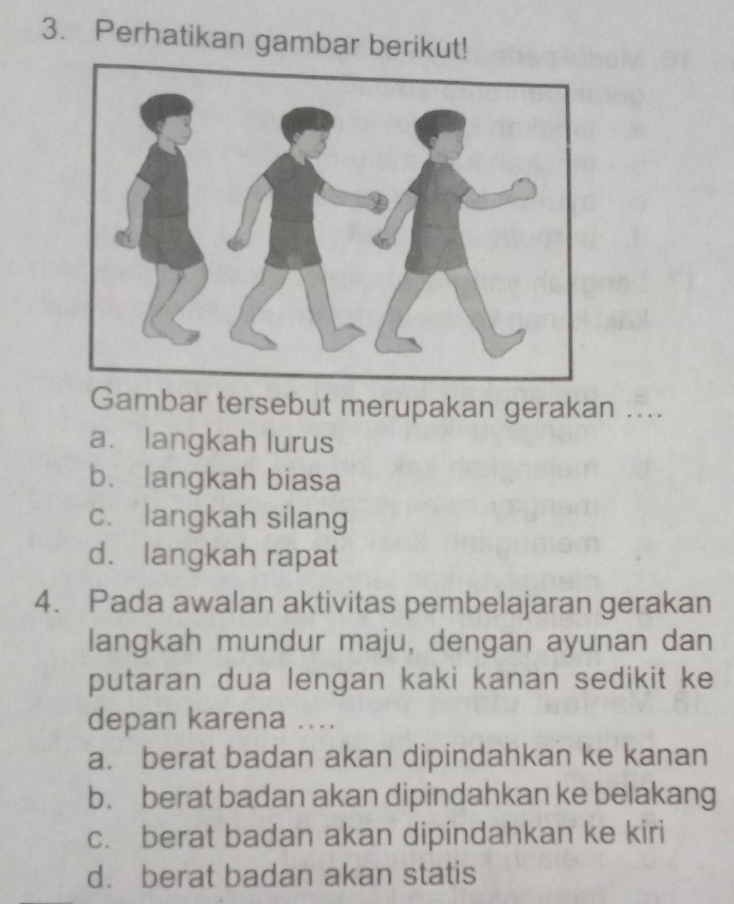 Perhatikan gambar berikut!
Gambar tersebut merupakan gerakan ....
a. langkah lurus
b. langkah biasa
c. langkah silang
d. langkah rapat
4. Pada awalan aktivitas pembelajaran gerakan
langkah mundur maju, dengan ayunan dan
putaran dua lengan kaki kanan sedikit ke
depan karena ....
a. berat badan akan dipindahkan ke kanan
b. berat badan akan dipindahkan ke belakang
c. berat badan akan dipindahkan ke kiri
d. berat badan akan statis