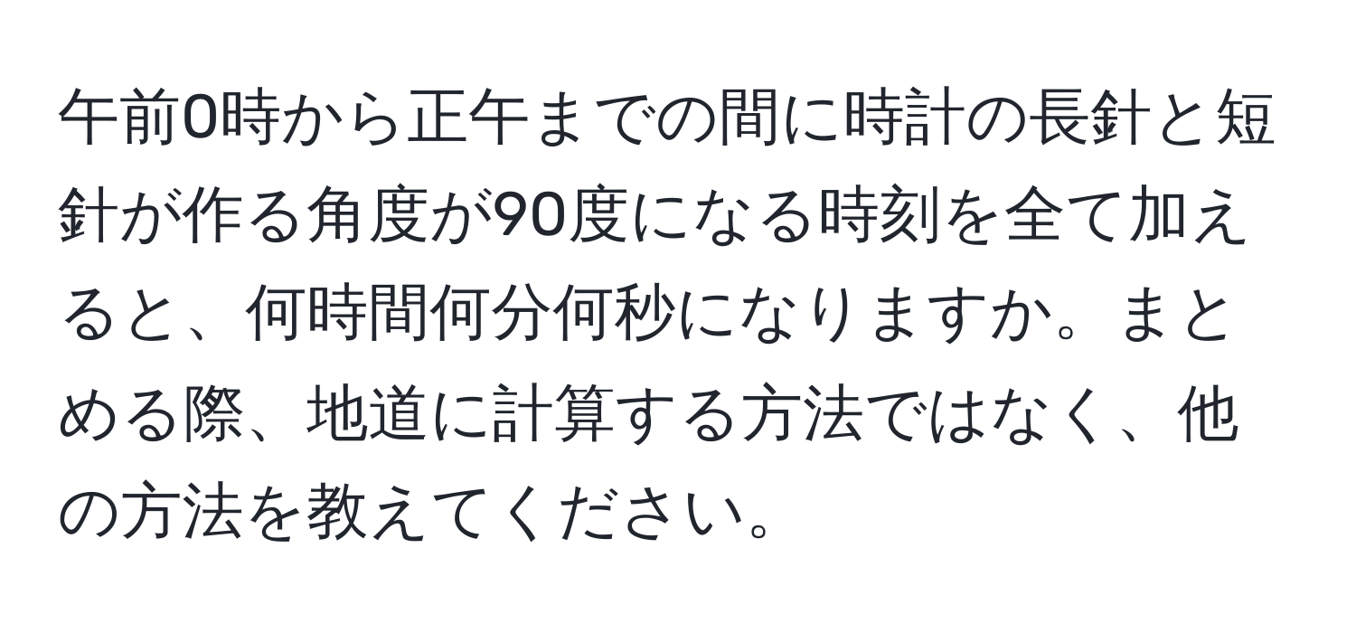 午前0時から正午までの間に時計の長針と短針が作る角度が90度になる時刻を全て加えると、何時間何分何秒になりますか。まとめる際、地道に計算する方法ではなく、他の方法を教えてください。