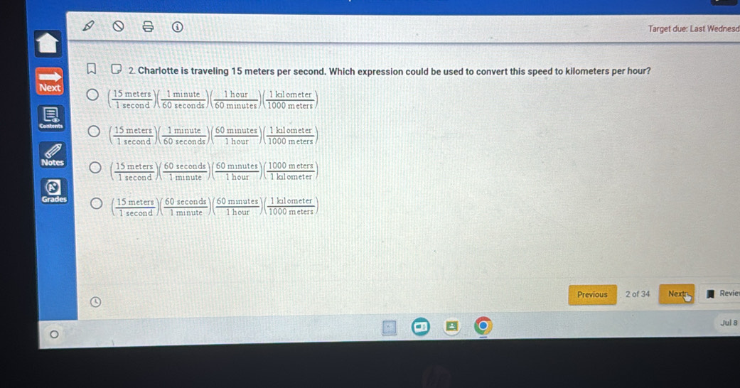 Target due: Last Wednes
2. Charlotte is traveling 15 meters per second. Which expression could be used to convert this speed to kilometers per hour?
Next ( 15meters/1sec ond )( 1minute/60sec onds )( 1hour/60minutes )( 1kalometer/1000meters )
( 15meters/1sec ond )( 1minute/60sec onds )( 60minutes/1hour )( 1kalometer/1000meters )
( 15meters/1sec ond )( 60sec onds/1minute )( 60minutes/1hour )( 1000meters/1kulometer )
( 15meters/1sec ond )( 60sec onds/1minute )( 60minutes/1hour )( 1kalometer/1000meters )
Previous 2 of 34 Nextr Revie
Jul 8