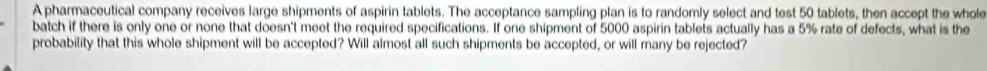 A pharmaceutical company receives large shipments of aspirin tablets. The acceptance sampling plan is to randomly select and test 50 tablets, then accept the whole 
batch if there is only one or none that doesn't meet the required specifications. If one shipment of 5000 aspirin tablets actually has a 5% rate of defects, what is the 
probability that this whole shipment will be accepted? Will almost all such shipments be accepted, or will many be rejected?