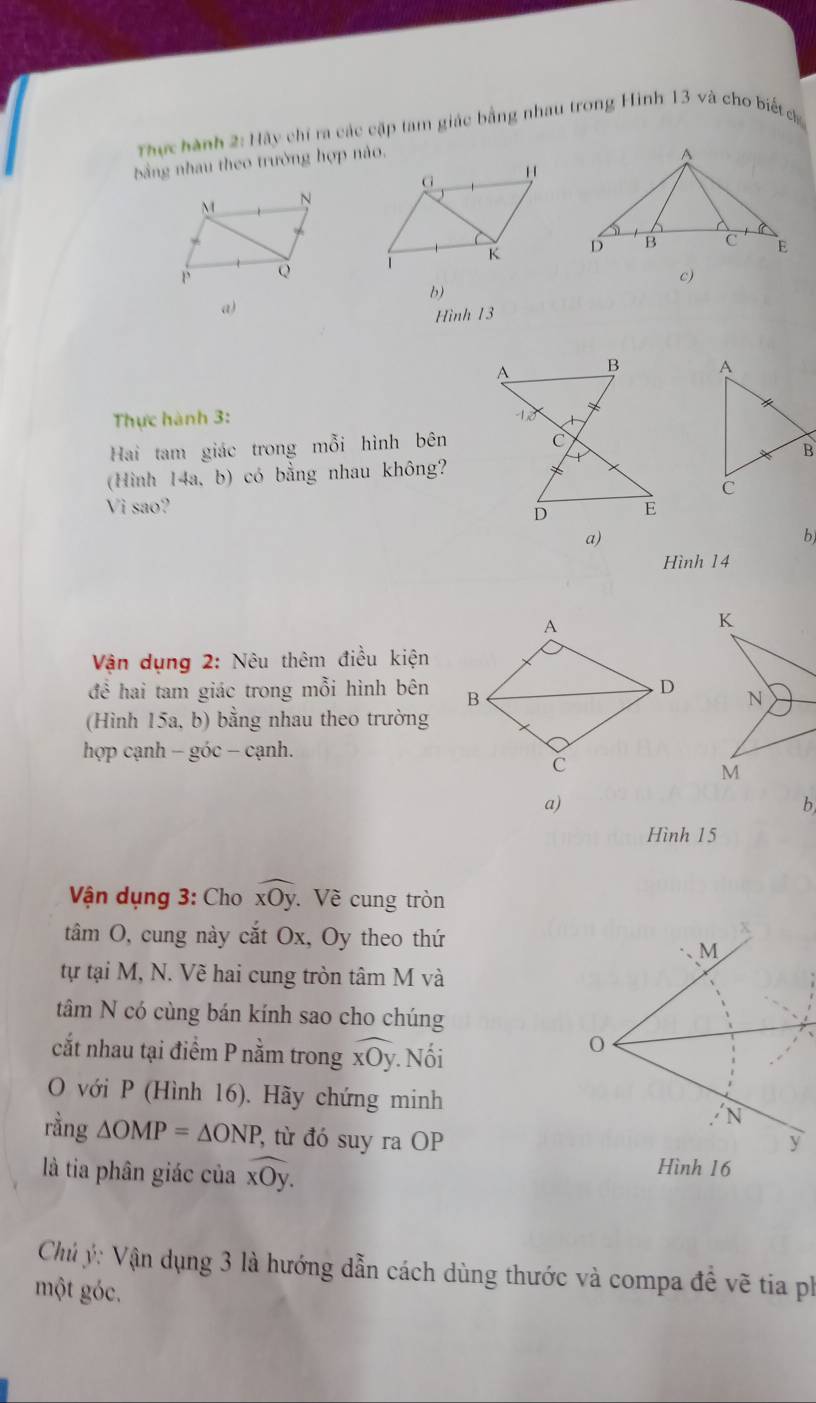 Thực hành 2:11ay *chi r các cặp tam giác bằng nhau trong Hình 13 và cho biết 
bằng nhau theo trường hợp nào. 

c) 
b) 
a) 
Hình 1 3 
Thực hành 3: 
Hai tam giác trong mỗi hình bên 
(Hình 14a, b) có bằng nhau không? 
Vi sao? 
a) 
b) 
Hình 14
Vận dụng 2: Nêu thêm điều kiện 
để hai tam giác trong mỗi hình bên 
(Hình 15a, b) bằng nhau theo trường 
hợp cạnh − góc − cạnh. 
a) 
b 
Hình 15
Vận dụng 3: Cho widehat xOy Về cung tròn 
tâm O, cung này cắt Ox, Oy theo thứ 
M 
tự tại M, N. Vẽ hai cung tròn tâm M và 
tâm N có cùng bán kính sao cho chúng 
cắt nhau tại điểm P nằm trong widehat xOy. Nối 
0 
O với P (Hình 16). Hãy chứng minh N 
rằng △ OMP=△ ONP , từ đó suy ra OP y
là tia phân giác của widehat xOy. Hình 16
Chủ ý: Vận dụng 3 là hướng dẫn cách dùng thước và compa đề vẽ tia ph 
một góc.