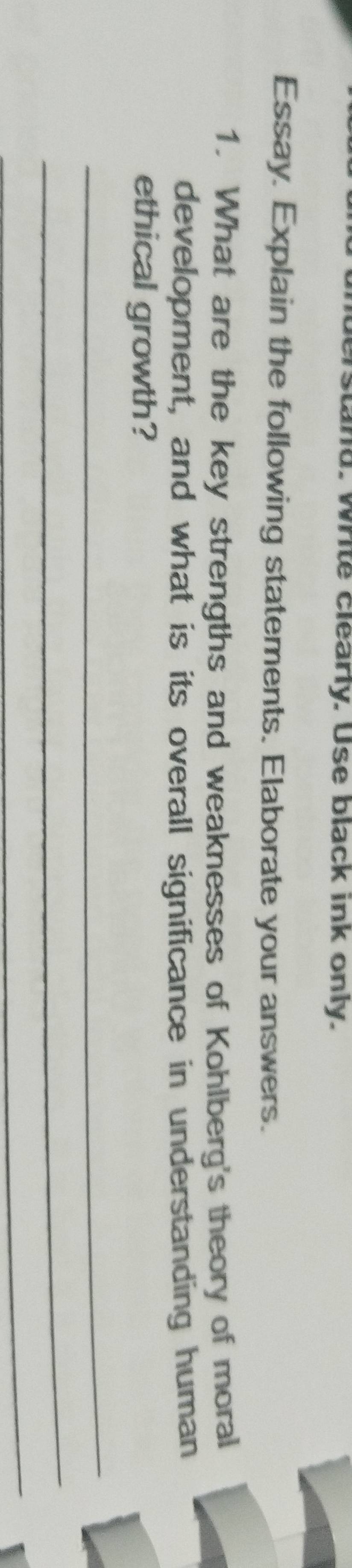 nd. Write clearly. Use black ink only. 
Essay. Explain the following statements. Elaborate your answers. 
1. What are the key strengths and weaknesses of Kohlberg's theory of moral 
development, and what is its overall significance in understanding human 
ethical growth? 
_ 
_ 
_