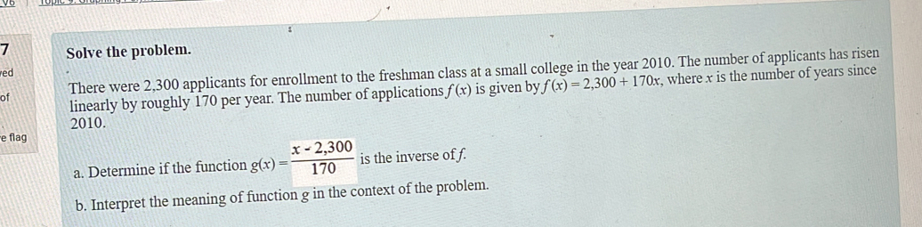 Solve the problem. 
ed 
of There were 2,300 applicants for enrollment to the freshman class at a small college in the year 2010. The number of applicants has risen 
linearly by roughly 170 per year. The number of applications f(x) is given by f(x)=2,300+170x , where x is the number of years since
2010. 
e flag 
a. Determine if the function g(x)= (x-2,300)/170  is the inverse of f. 
b. Interpret the meaning of function g in the context of the problem.