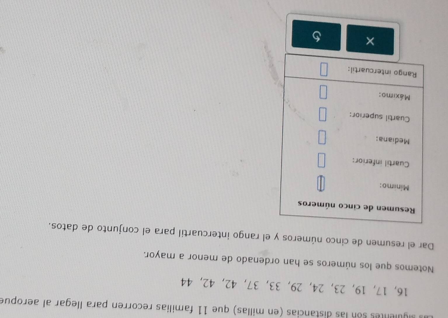 sigulentes son las distancias (en millas) que 11 familias recorren para llegar al aeropue
16, 17, 19, 23, 24, 29, 33, 37 ， 42 ， 42, 44
Notemos que los números se han ordenado de menor a mayor. 
Dar el resumen de cinco números y el rango intercuartil para el conjunto de datos. 
×