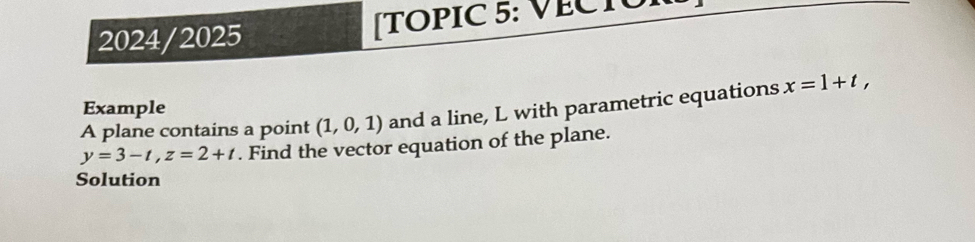 2024/2025 [TOPIC 5: VECTOI 
Example 
A plane contains a point (1,0,1) and a line, L with parametric equations x=1+t,
y=3-t, z=2+t. Find the vector equation of the plane. 
Solution