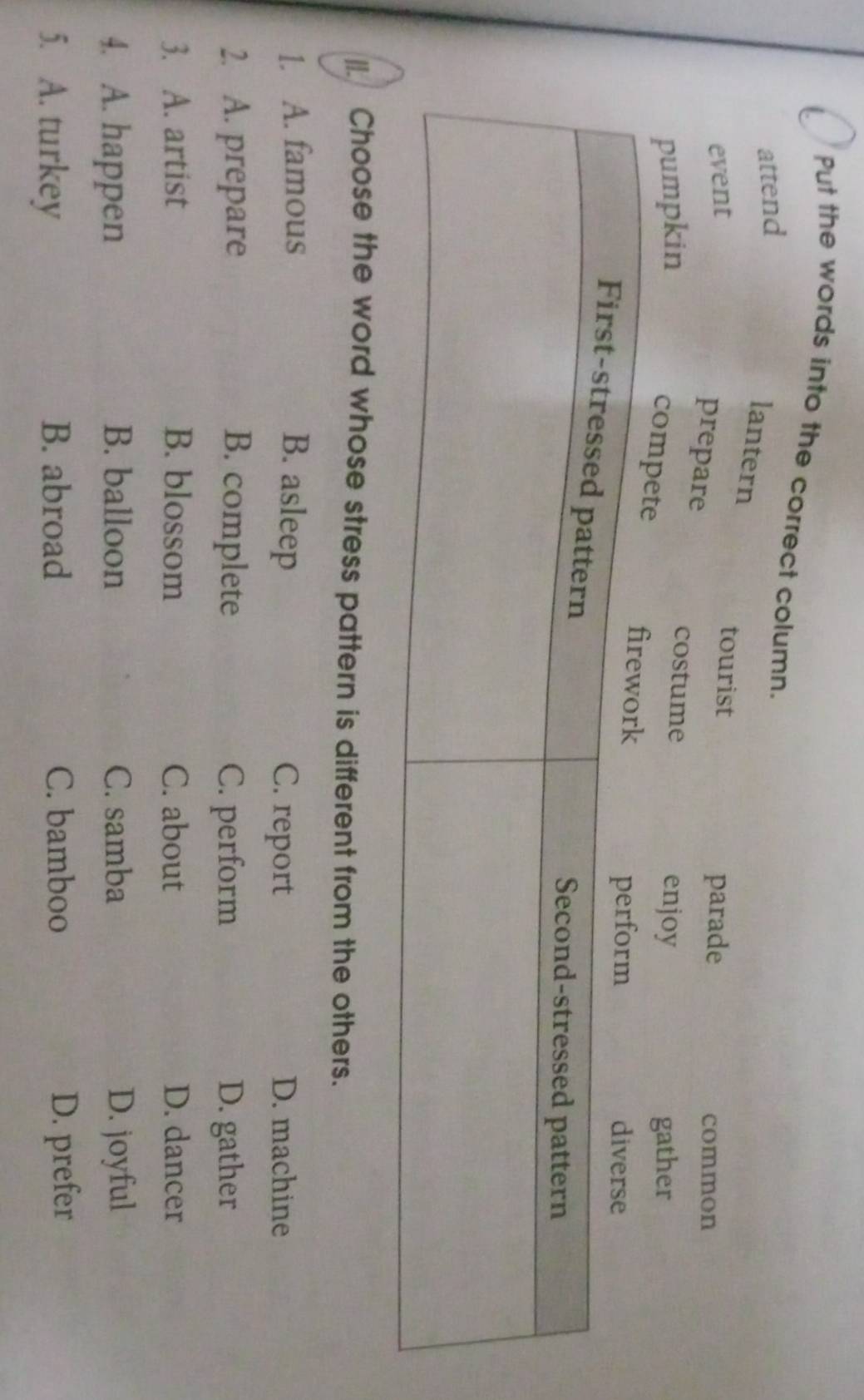 Put the words into the correct column.
|I. Choose the word whose stress pattern is different from the others.
1. A. famous B. asleep C. report D. machine
2. A. prepare B. complete C. perform D. gather
3. A. artist B. blossom C. about D. dancer
4. A. happen B. balloon C. samba D. joyful
5. A. turkey B. abroad C. bamboo D. prefer