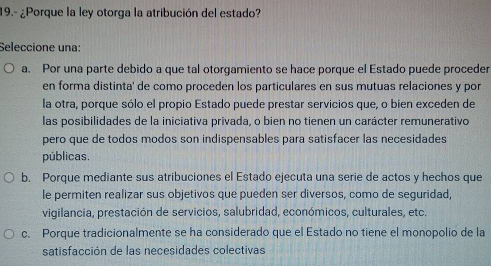 19.- ¿Porque la ley otorga la atribución del estado?
Seleccione una:
a. Por una parte debido a que tal otorgamiento se hace porque el Estado puede proceder
en forma distinta' de como proceden los particulares en sus mutuas relaciones y por
la otra, porque sólo el propio Estado puede prestar servicios que, o bien exceden de
las posibilidades de la iniciativa privada, o bien no tienen un carácter remunerativo
pero que de todos modos son indispensables para satisfacer las necesidades
públicas.
b. Porque mediante sus atribuciones el Estado ejecuta una serie de actos y hechos que
le permiten realizar sus objetivos que pueden ser diversos, como de seguridad,
vigilancia, prestación de servicios, salubridad, económicos, culturales, etc.
c. Porque tradicionalmente se ha considerado que el Estado no tiene el monopolio de la
satisfacción de las necesidades colectivas