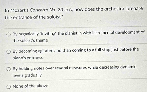 In Mozart's Concerto No. 23 in A, how does the orchestra 'prepare'
the entrance of the soloist?
By organically "inviting" the pianist in with incremental development of
the soloist's theme
By becoming agitated and then coming to a full stop just before the
piano's entrance
By holding notes over several measures while decreasing dynamic
levels gradually
None of the above