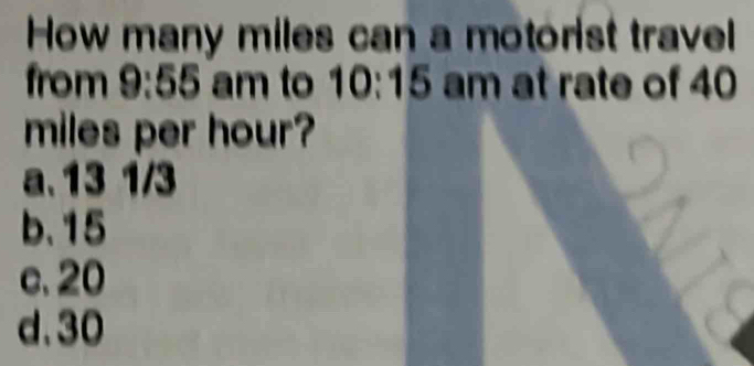 How many miles can a motorist travel
from 9:55 am to 10:1 5 am at rate of 40
miles per hour?
a. 13 1/3
b. 15
c. 20
d. 30