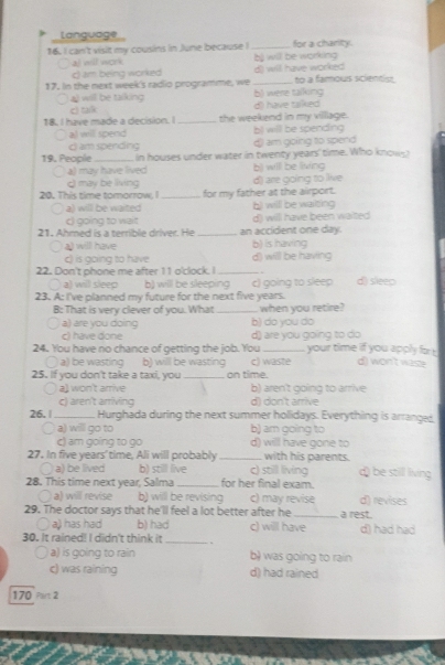 Language
16. I can't visit my cousins in June because ! _for a charity.
al will work b) will be working
c) am being worked d) will have worked
17. In the next week's radio programme, we b) were talking to a famous scientist
4) will be taiking
c) talk d) have talked
18. I have made a decision. I_ the weekend in my villlage.
a) will spend bl will be spending
c am spending d) am going to spend
19. People_ in houses under water in twenty years' time. Who knows)
a) may have lived b) will be living
20. This time tomorrow, I q may be living _for my father at the airport. d) are going to live
a) will be waited b) willl be waiting
c) going to wait d) will have been waited
21. Ahmed is a terrible driver. He _an accident one day.
a) will have b) is having
c) is going to have
22. Don't phone me after 11 o'clock. I _d) will be having

a) willl sleep b) will be sleeping c) going to sleep d) sleep
23. A: I've planned my future for the next five years.
B: That is very clever of you. What _when you retire?
a) are you doing b) do you do
c) have done d) are you going to do
24. You have no chance of getting the job. You _your time if you apply for d) won't wasze
〇a) be wasting b) will be wasting c) waste
25. If you don't take a taxi, you _on time.
a) won't arrive b) aren't going to arrive
c) aren't arriving d) don't arrive
26. | _Hurghada during the next summer holidays. Everything is arranges.
a a) will go to b) am going to
c) am going to go d) will have gone to
with his parents.
27. In five years' time, Ali will probably_ c) still living d) be still living
a) be lived b) still live
28. This time next year, Salma _for her final exam.
○ a) will revise b) will be revising c) may revise d) revises
29. The doctor says that he'll feel a lot better after he _a rest.
a  a) has had b) had c) will have d) had had
30. It rained! I didn't think it _.
a) is going to rain b) was going to rain
c) was raining d) had rained
170 Part 2