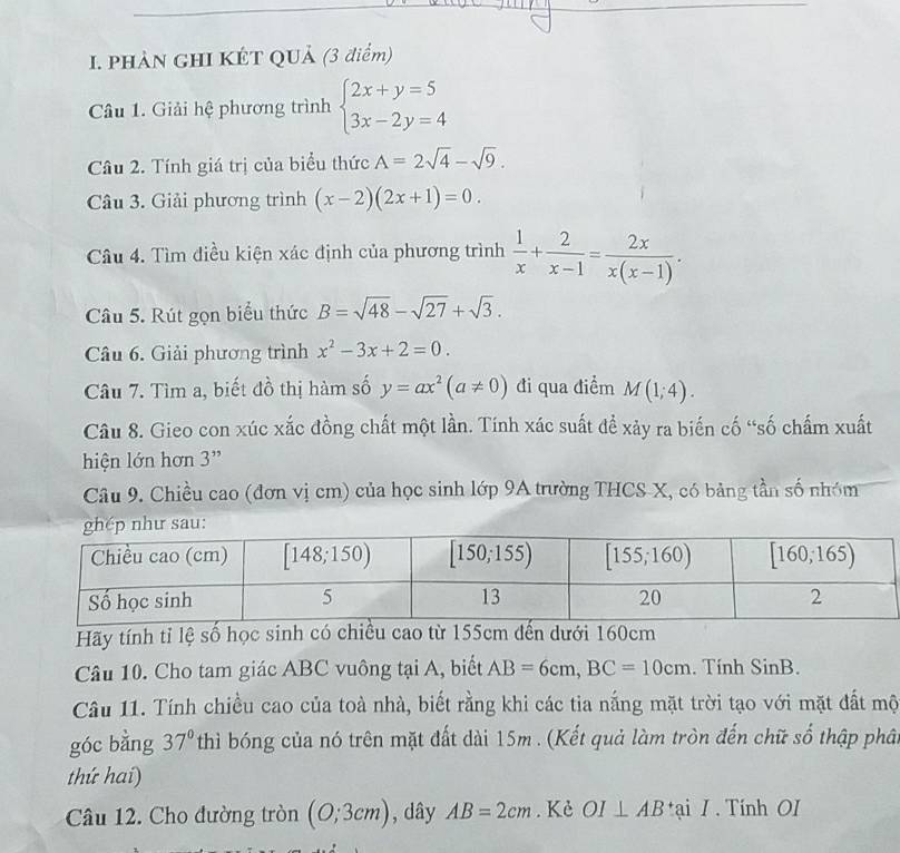 PHẢN GHI KÉT QUả (3 điểm)
Câu 1. Giải hệ phương trình beginarrayl 2x+y=5 3x-2y=4endarray.
Câu 2. Tính giá trị của biểu thức A=2sqrt(4)-sqrt(9).
Câu 3. Giải phương trình (x-2)(2x+1)=0.
Câu 4. Tìm điều kiện xác định của phương trình  1/x + 2/x-1 = 2x/x(x-1) .
Câu 5. Rút gọn biểu thức B=sqrt(48)-sqrt(27)+sqrt(3).
Câu 6. Giải phương trình x^2-3x+2=0.
Câu 7. Tìm a, biết đồ thị hàm số y=ax^2(a!= 0) đi qua điểm M(1;4).
Câu 8. Gieo con xúc xắc đồng chất một lần. Tính xác suất để xảy ra biến cố “số chấm xuất
hiện lớn hơn 3”
Câu 9. Chiều cao (đơn vị cm) của học sinh lớp 9A trường THCS X, có bảng tần số nhóm
Hãy tính tỉ lệ số học sinh có chiều cao từ 155cm dến dưới 160cm
Câu 10. Cho tam giác ABC vuông tại A, biết AB=6cm,BC=10cm. Tính SinB.
Câu 11. Tính chiều cao của toà nhà, biết rằng khi các tia nắng mặt trời tạo với mặt đất mộ
góc bǎng 37° thì bóng của nó trên mặt đất dài 15m . (Kết quả làm tròn đến chữ số thập phât
thứ hai)
Câu 12. Cho đường tròn (0;3cm) , dây AB=2cm. Kè OI⊥ AB tại / . Tính OI