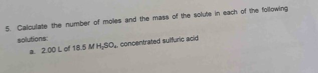 Calculate the number of moles and the mass of the solute in each of the following 
solutions: 
a. 2.00 L of 18 3.5 M H_2SO_4 , concentrated sulfuric acid