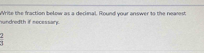 Write the fraction below as a decimal. Round your answer to the nearest 
hundredth if necessary.
 2/3 