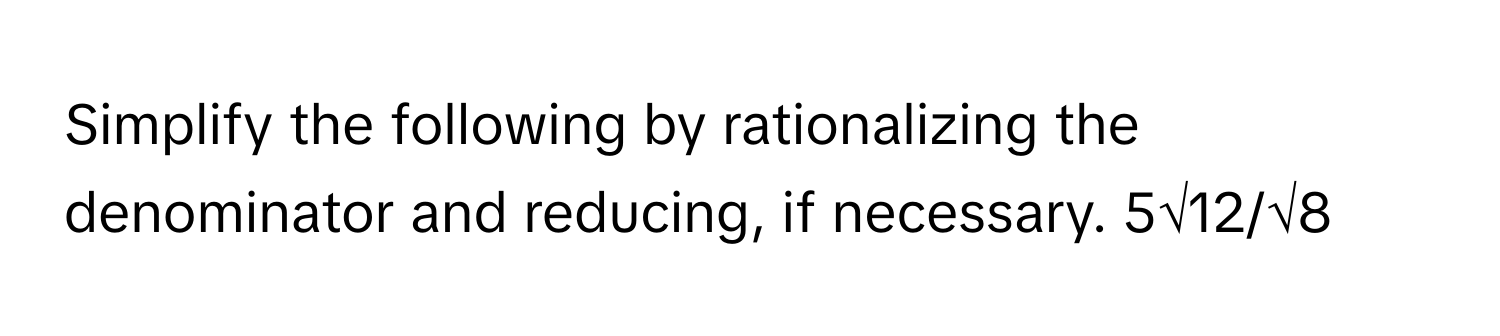 Simplify the following by rationalizing the denominator and reducing, if necessary. 5√12/√8