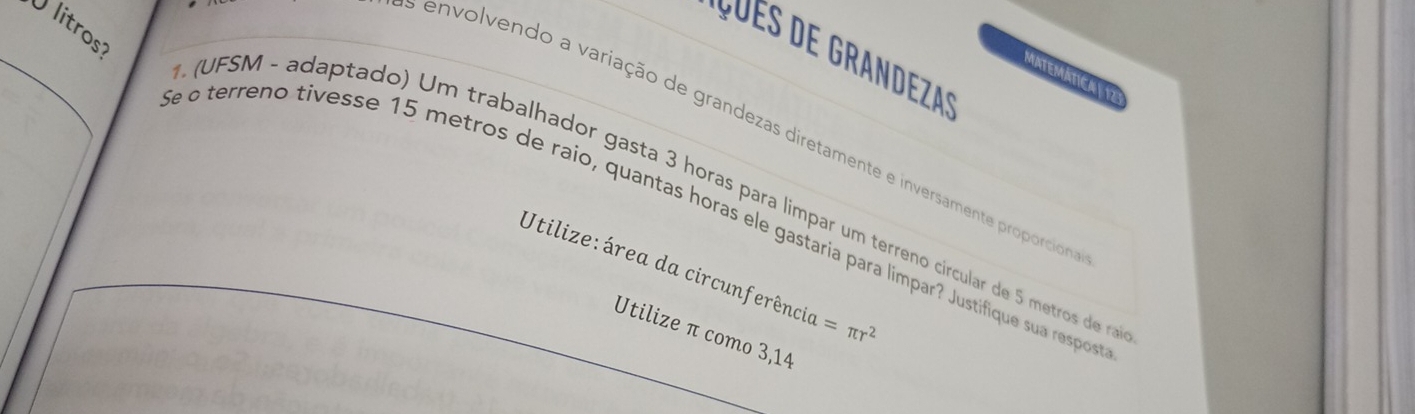 litros: 
_ 
* u es de Grande za' 
MATEMÁTICA| 17 
envolvendo a variação de grandezas diretamente e inversamente proporcio 
* (UFSM - adaptado) Um trabalhador gasta 3 horas para limpar um terreno circular de 5 metros de r 
e o terreno tivesse 15 metros de raio, quantas horas ele gastaria para límpar? Justifique sua respos 
Utilize: área da circunferência =π r^2
Utilize π como 3,14