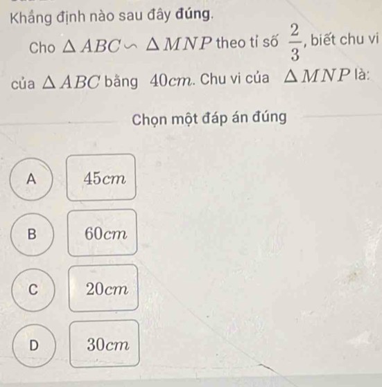 Khắng định nào sau đây đúng.
Cho △ ABC∽ △ MNP theo tỉ số  2/3  , biết chu vi
của △ ABC bằng 40cm. Chu vi của △ MNP là:
Chọn một đáp án đúng
A 45cm
B 60cm
C 20cm
D 30cm