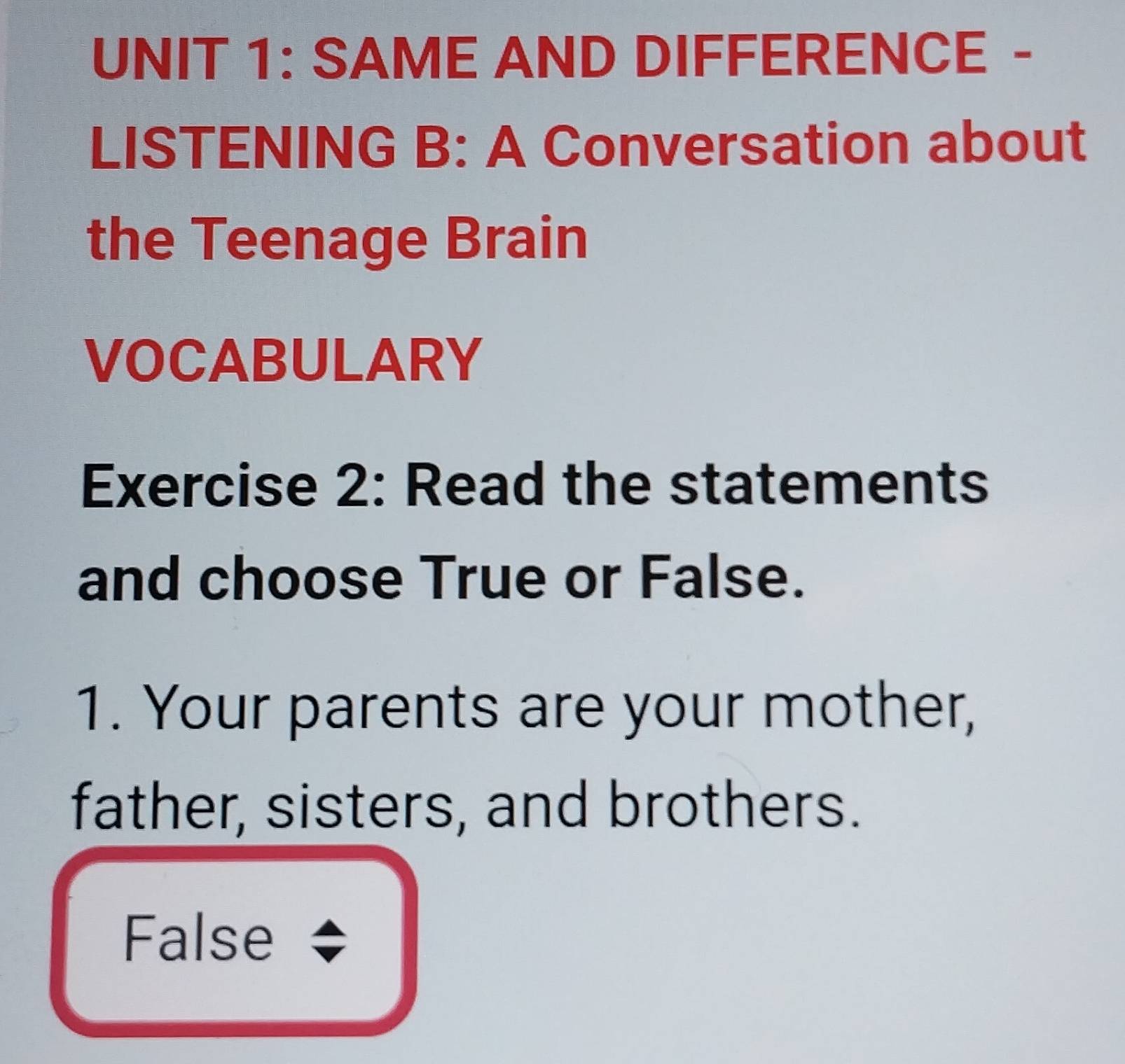 SAME AND DIFFERENCE - 
LISTENING B: A Conversation about 
the Teenage Brain 
VOCABULARY 
Exercise 2: Read the statements 
and choose True or False. 
1. Your parents are your mother, 
father, sisters, and brothers. 
False