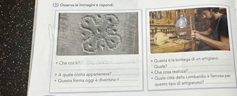 ③ Osserva le immagini e rispondi. 
_ 
Che cos'è?_ Questa è la bottega di un artigiano. 
_ 
Quale? 
A quale civiltà apparteneva?_ Che cosa realizza?_ 
Questa forma oggi è diventata il_ Quale città della Lombardia è famosa per 
_ 
questo tipo di artigianato?_