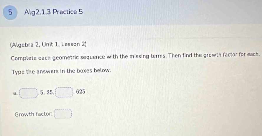 Alg2.1.3 Practice 5 
(Algebra 2, Unit 1, Lesson 2) 
Complete each geometric sequence with the missing terms. Then find the growth factor for each. 
Type the answers in the boxes below. 
a. □ 5, 25, □ , 625
Growth factor: (□ )