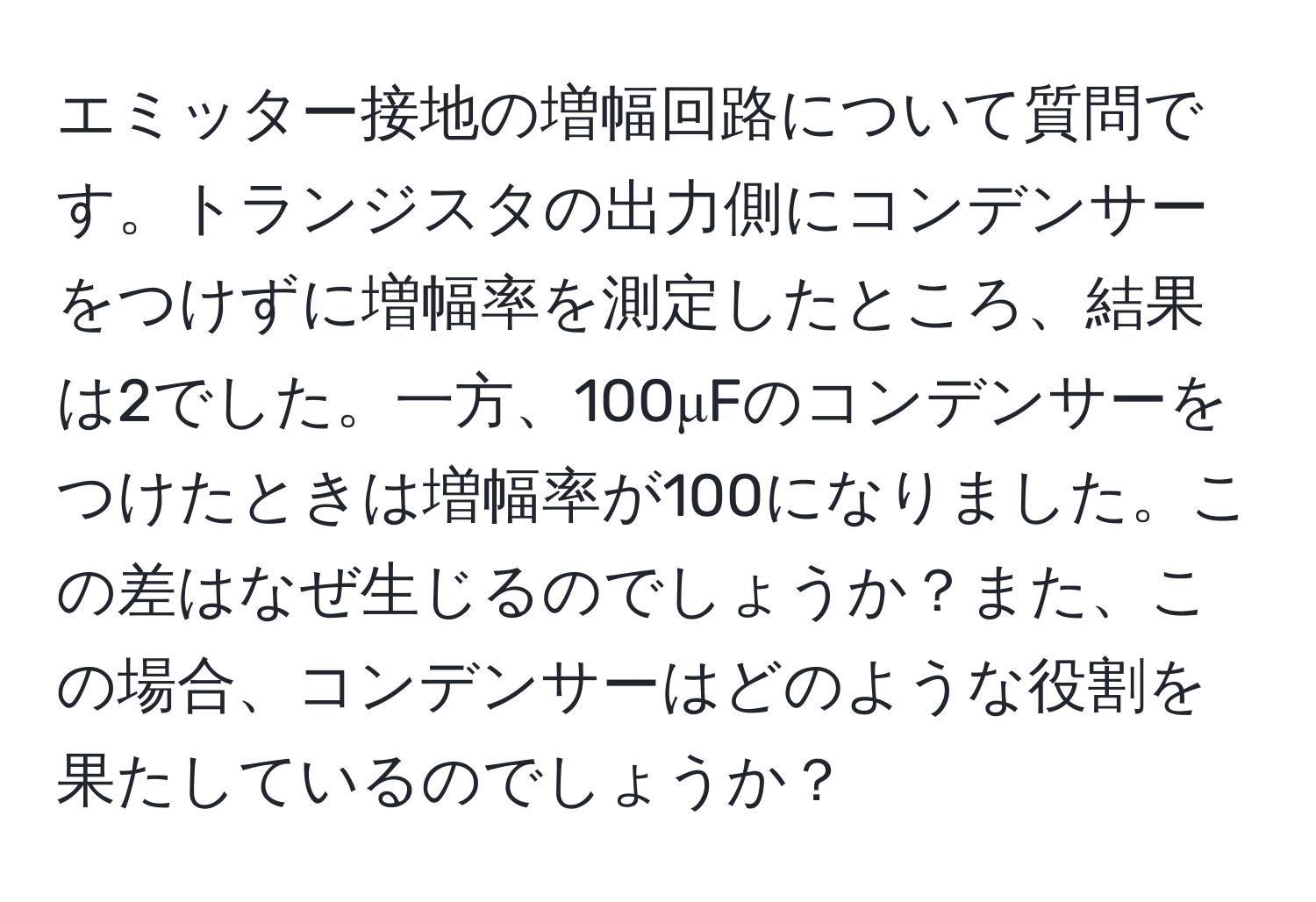 エミッター接地の増幅回路について質問です。トランジスタの出力側にコンデンサーをつけずに増幅率を測定したところ、結果は2でした。一方、100μFのコンデンサーをつけたときは増幅率が100になりました。この差はなぜ生じるのでしょうか？また、この場合、コンデンサーはどのような役割を果たしているのでしょうか？